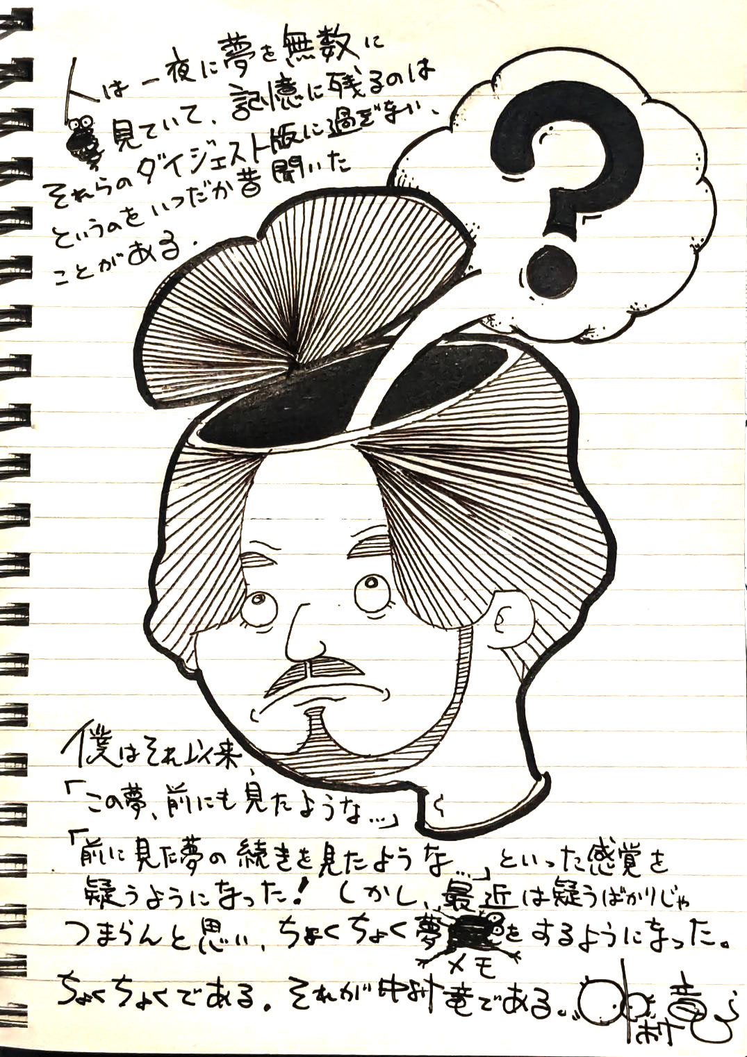 人は一夜に夢を無数に見ていて、記憶に残るのはそれらのダイジェスト版に過ぎない、というのをいつだか昔聞いたことがある。僕はそれ以来、「この夢、前にも見たような…」「前に見た夢の続きをみたような…」といった感覚を疑うようになった！しかし、最近は疑うばかりじゃつまらんと思い、ちょくちょく夢メモをするようになった。ちょくちょくである。それが中村竜である。